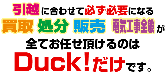 「引越」に合わせて必ず必要になる「買取」「処分」「販売」「電気工事」が全てお任せ頂けるのはＤｕｃk!だけです。