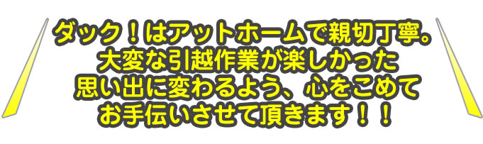 ダック！はアットホームで親切丁寧。大変な引越作業が楽しかった思い出に変わるよう、心をこめてお手伝いさせて頂きます！！